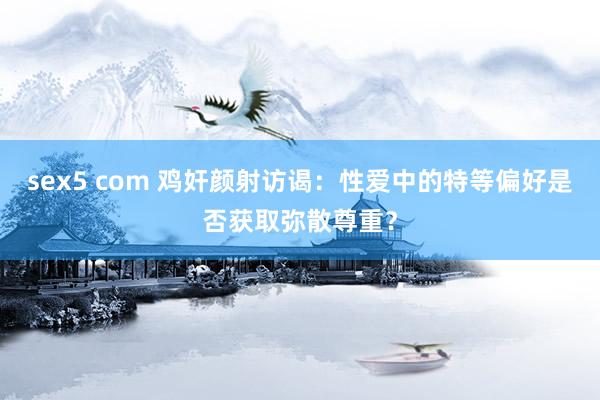 sex5 com 鸡奸颜射访谒：性爱中的特等偏好是否获取弥散尊重？