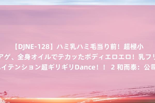 【DJNE-128】ハミ乳ハミ毛当り前！超極小ビキニでテンションアゲアゲ、全身オイルでテカッたボディエロエロ！乳フリ尻フリまくりのハイテンション超ギリギリDance！！ 2 和而泰：公司合手有摩尔线程1.244%股份，摩尔线程手脚公司的参股公司，公司未参与企业实质计算
