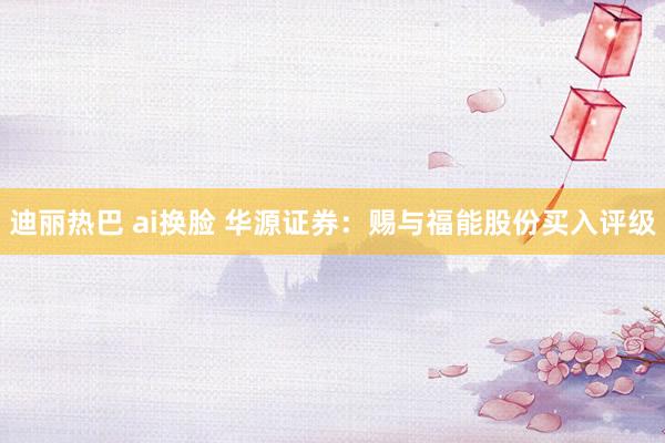迪丽热巴 ai换脸 华源证券：赐与福能股份买入评级