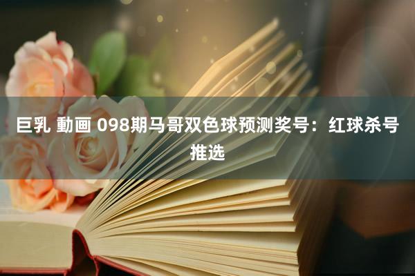 巨乳 動画 098期马哥双色球预测奖号：红球杀号推选