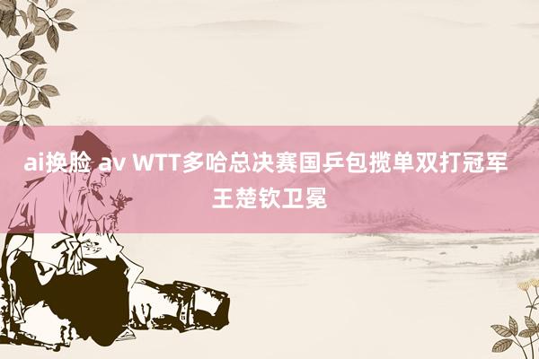 ai换脸 av WTT多哈总决赛国乒包揽单双打冠军 王楚钦卫冕