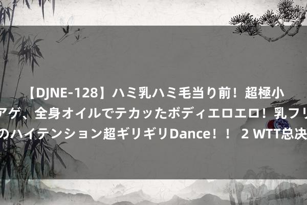 【DJNE-128】ハミ乳ハミ毛当り前！超極小ビキニでテンションアゲアゲ、全身オイルでテカッたボディエロエロ！乳フリ尻フリまくりのハイテンション超ギリギリDance！！ 2 WTT总决赛单双打四强国乒各占三席 马龙输德比战