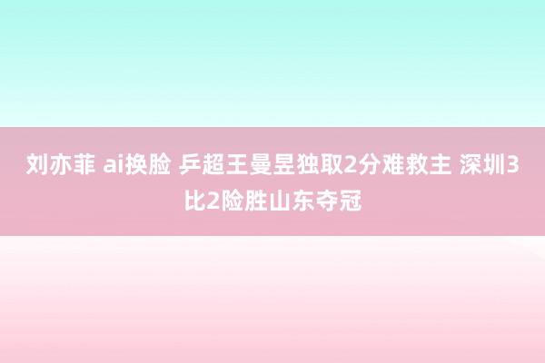 刘亦菲 ai换脸 乒超王曼昱独取2分难救主 深圳3比2险胜山东夺冠