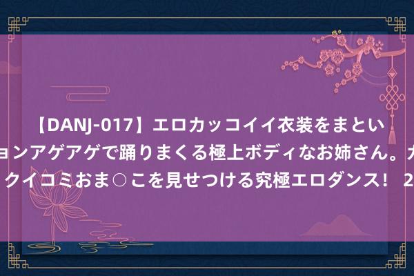【DANJ-017】エロカッコイイ衣装をまとい、エグイポーズでテンションアゲアゲで踊りまくる極上ボディなお姉さん。ガンガンに腰を振り、クイコミおま○こを見せつける究極エロダンス！ 2 乒超马龙赢球袁励岑2分 山东鲁能3-1投诚魏桥夺冠