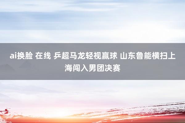 ai换脸 在线 乒超马龙轻视赢球 山东鲁能横扫上海闯入男团决赛