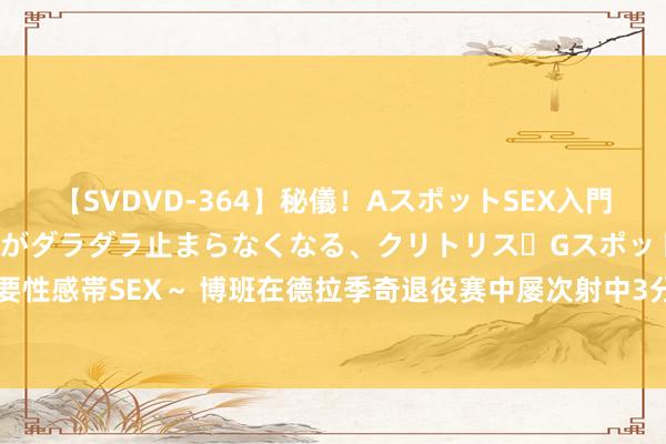 【SVDVD-364】秘儀！AスポットSEX入門 ～刺激した瞬間から愛液がダラダラ止まらなくなる、クリトリス・Gスポットに続く重要性感帯SEX～ 博班在德拉季奇退役赛中屡次射中3分 引得博格丹&约基奇一派高兴