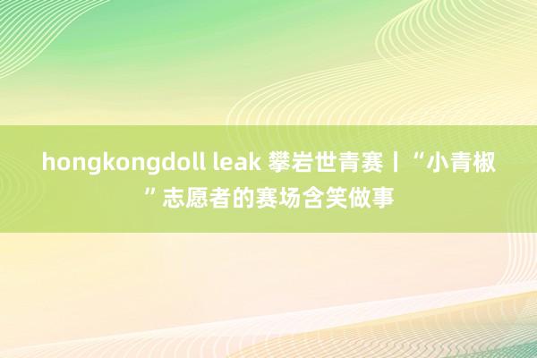 hongkongdoll leak 攀岩世青赛丨“小青椒”志愿者的赛场含笑做事