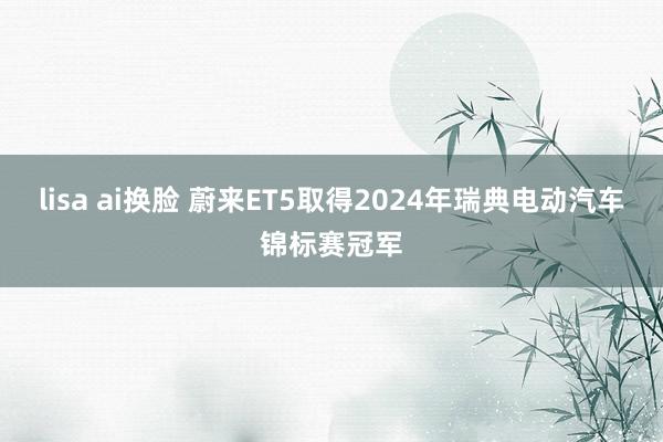 lisa ai换脸 蔚来ET5取得2024年瑞典电动汽车锦标赛冠军