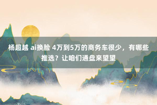 杨超越 ai换脸 4万到5万的商务车很少，有哪些推选？让咱们通盘来望望