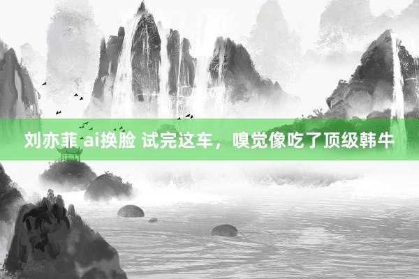 刘亦菲 ai换脸 试完这车，嗅觉像吃了顶级韩牛
