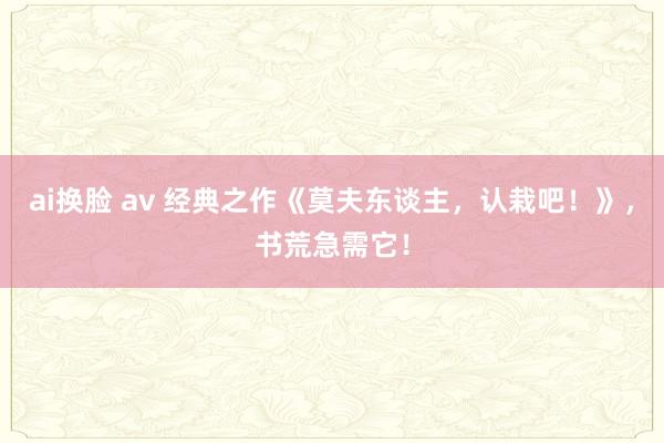 ai换脸 av 经典之作《莫夫东谈主，认栽吧！》，书荒急需它！