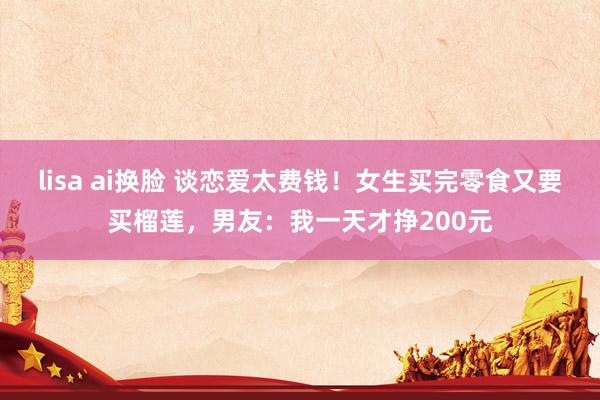 lisa ai换脸 谈恋爱太费钱！女生买完零食又要买榴莲，男友：我一天才挣200元