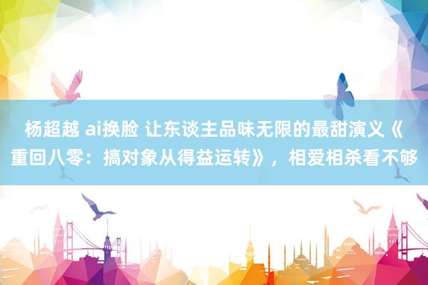 杨超越 ai换脸 让东谈主品味无限的最甜演义《重回八零：搞对象从得益运转》，相爱相杀看不够