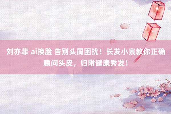 刘亦菲 ai换脸 告别头屑困扰！长发小寨教你正确顾问头皮，归附健康秀发！