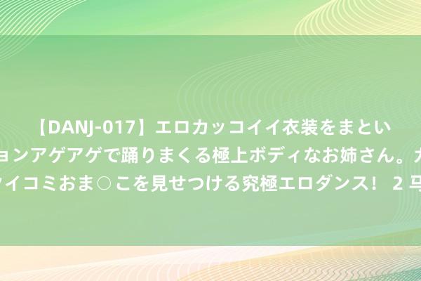 【DANJ-017】エロカッコイイ衣装をまとい、エグイポーズでテンションアゲアゲで踊りまくる極上ボディなお姉さん。ガンガンに腰を振り、クイコミおま○こを見せつける究極エロダンス！ 2 马超久战沙场，畏敌如虎，却为何却胆寒虎痴许褚？