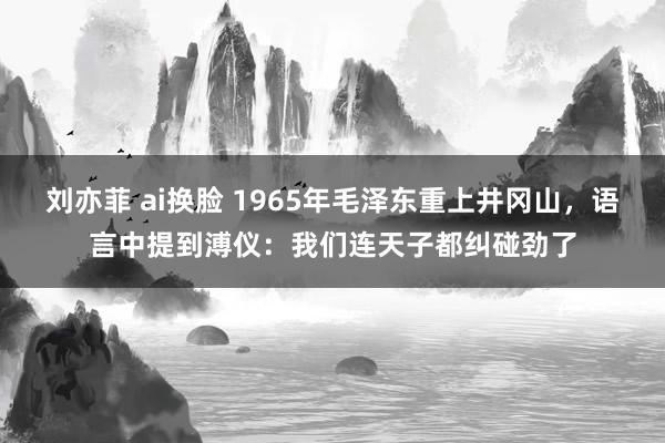 刘亦菲 ai换脸 1965年毛泽东重上井冈山，语言中提到溥仪：我们连天子都纠碰劲了