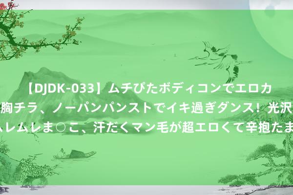 【DJDK-033】ムチぴたボディコンでエロカワGALや爆乳お姉さんが胸チラ、ノーパンパンストでイキ過ぎダンス！光沢パンストから透けたムレムレま○こ、汗だくマン毛が超エロくて辛抱たまりまっしぇん！ 2 北海舰队与韩国舟师实力对比，韩国舟师确凿还有两项上风