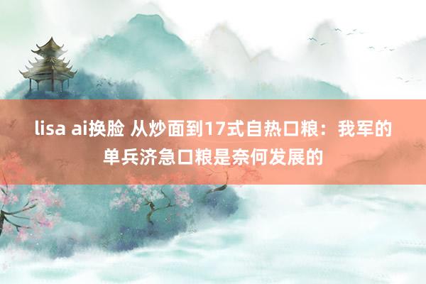 lisa ai换脸 从炒面到17式自热口粮：我军的单兵济急口粮是奈何发展的