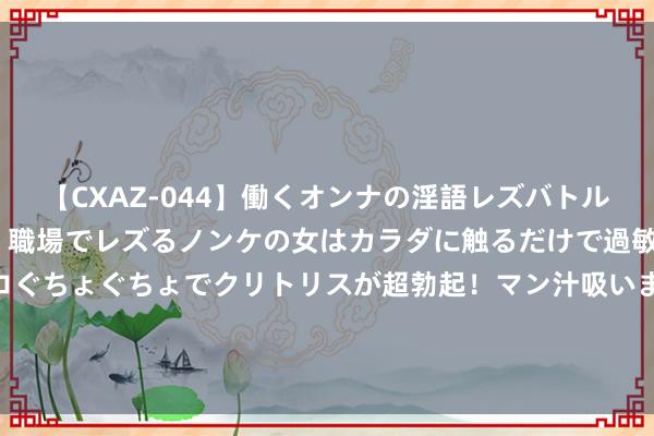 【CXAZ-044】働くオンナの淫語レズバトル DX 20シーン 4時間 職場でレズるノンケの女はカラダに触るだけで過敏に反応し、オマ○コぐちょぐちょでクリトリスが超勃起！マン汁吸いまくるとソリながらイキまくり！！ 史上最热新奇之作《花齐特战狂龙》，读完确凿脑洞全开了！