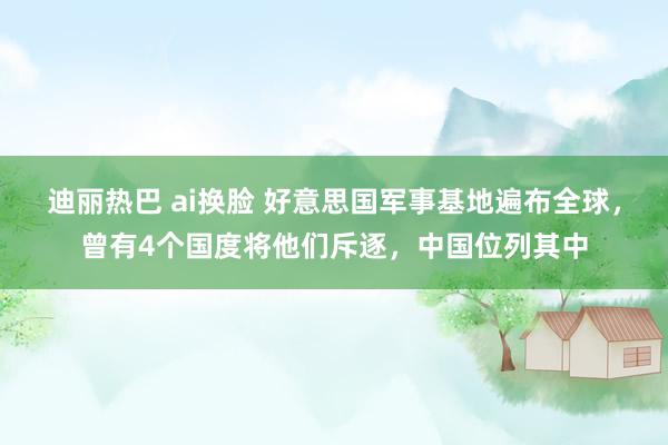 迪丽热巴 ai换脸 好意思国军事基地遍布全球，曾有4个国度将他们斥逐，中国位列其中