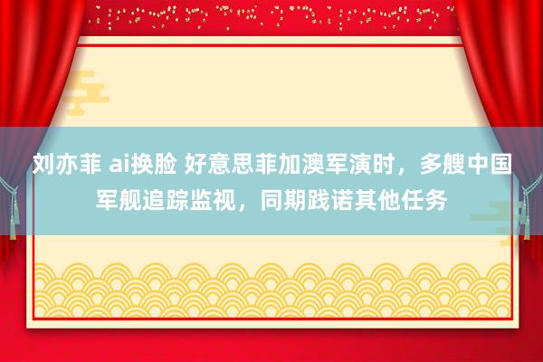 刘亦菲 ai换脸 好意思菲加澳军演时，多艘中国军舰追踪监视，同期践诺其他任务