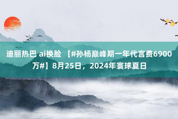 迪丽热巴 ai换脸 【#孙杨巅峰期一年代言费6900万#】8月25日，2024年寰球夏日