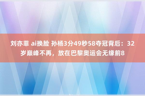 刘亦菲 ai换脸 孙杨3分49秒58夺冠背后：32岁巅峰不再，放在巴黎奥运会无缘前8