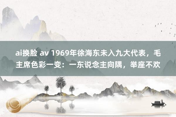 ai换脸 av 1969年徐海东未入九大代表，毛主席色彩一变：一东说念主向隅，举座不欢