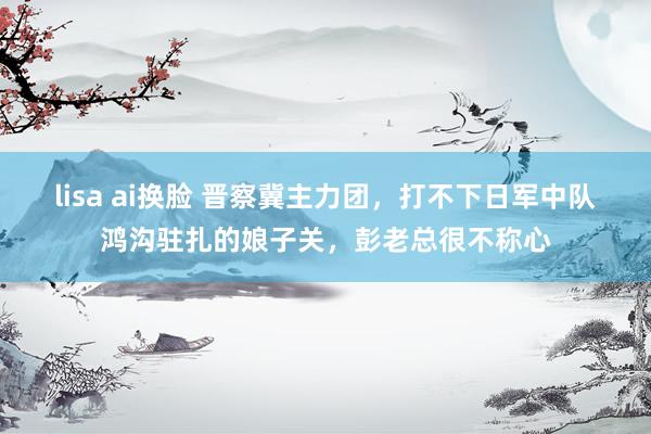 lisa ai换脸 晋察冀主力团，打不下日军中队鸿沟驻扎的娘子关，彭老总很不称心