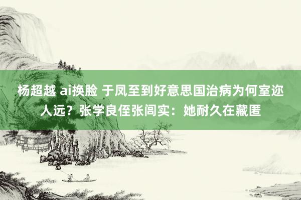 杨超越 ai换脸 于凤至到好意思国治病为何室迩人远？张学良侄张闾实：她耐久在藏匿