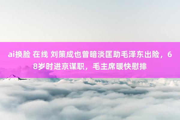ai换脸 在线 刘策成也曾暗淡匡助毛泽东出险，68岁时进京谋职，毛主席暖快慰排