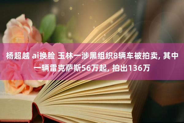杨超越 ai换脸 玉林一涉黑组织8辆车被拍卖, 其中一辆雷克萨斯56万起, 拍出136万