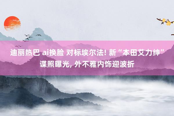 迪丽热巴 ai换脸 对标埃尔法! 新“本田艾力绅”谍照曝光, 外不雅内饰迎波折