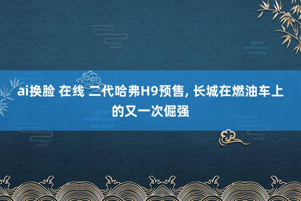 ai换脸 在线 二代哈弗H9预售, 长城在燃油车上的又一次倔强