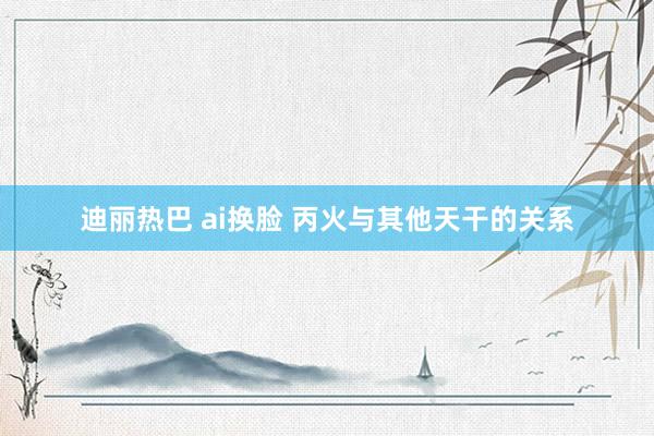 迪丽热巴 ai换脸 丙火与其他天干的关系