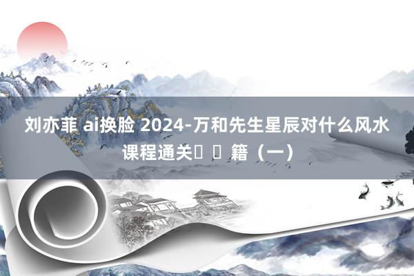 刘亦菲 ai换脸 2024-万和先生星辰对什么风水课程通关㊙️籍（一）
