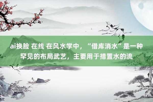 ai换脸 在线 在风水学中，“借库消水”是一种罕见的布局武艺，主要用于措置水的流