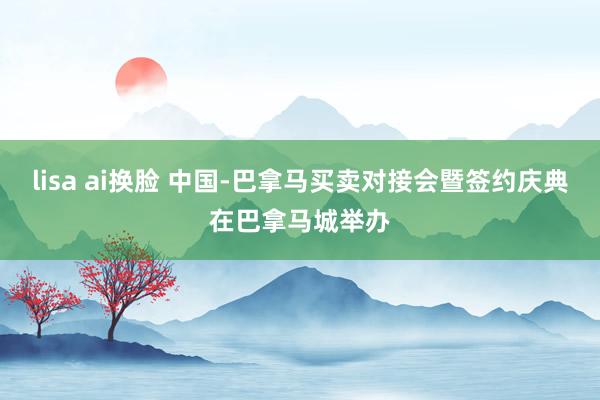 lisa ai换脸 中国-巴拿马买卖对接会暨签约庆典在巴拿马城举办