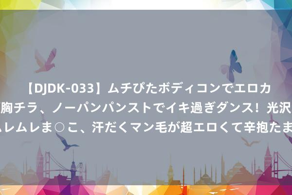 【DJDK-033】ムチぴたボディコンでエロカワGALや爆乳お姉さんが胸チラ、ノーパンパンストでイキ過ぎダンス！光沢パンストから透けたムレムレま○こ、汗だくマン毛が超エロくて辛抱たまりまっしぇん！ 2 中东弥留所在升级+利比亚暂停出口 油价应声涨超3%