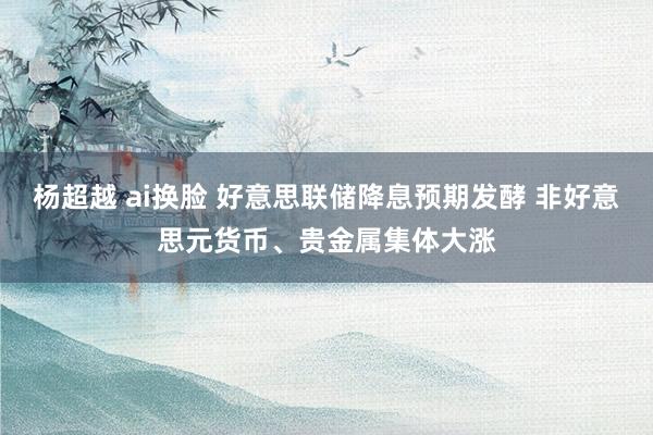 杨超越 ai换脸 好意思联储降息预期发酵 非好意思元货币、贵金属集体大涨