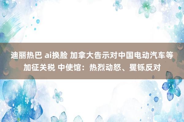 迪丽热巴 ai换脸 加拿大告示对中国电动汽车等加征关税 中使馆：热烈动怒、矍铄反对