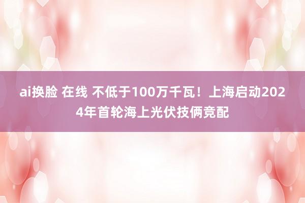 ai换脸 在线 不低于100万千瓦！上海启动2024年首轮海上光伏技俩竞配