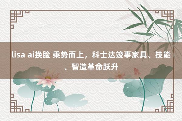 lisa ai换脸 乘势而上，科士达竣事家具、技能、智造革命跃升