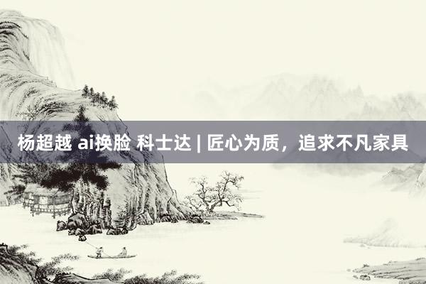 杨超越 ai换脸 科士达 | 匠心为质，追求不凡家具