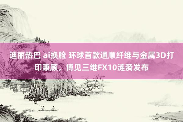 迪丽热巴 ai换脸 环球首款通顺纤维与金属3D打印兼顾，博见三维FX10涟漪发布