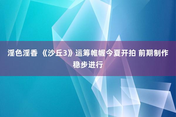 淫色淫香 《沙丘3》运筹帷幄今夏开拍 前期制作稳步进行
