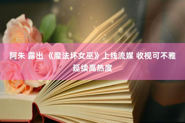 阿朱 露出 《魔法坏女巫》上线流媒 收视可不雅延续高热度