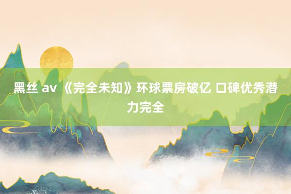 黑丝 av 《完全未知》环球票房破亿 口碑优秀潜力完全