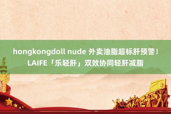 hongkongdoll nude 外卖油脂超标肝预警！LAIFE「乐轻肝」双效协同轻肝减脂