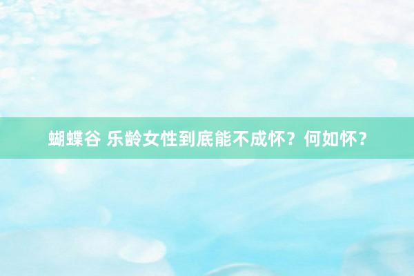 蝴蝶谷 乐龄女性到底能不成怀？何如怀？